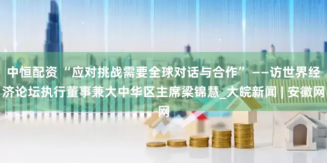 中恒配资 “应对挑战需要全球对话与合作” ——访世界经济论坛执行董事兼大中华区主席梁锦慧_大皖新闻 | 安徽网