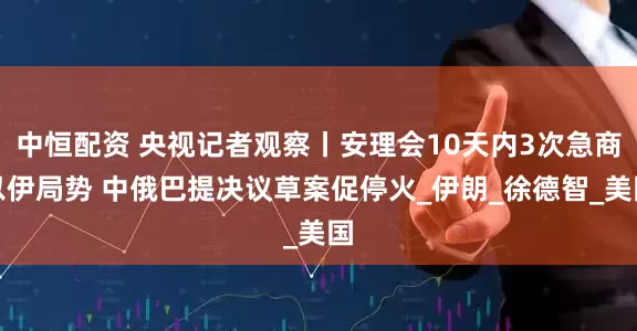 中恒配资 央视记者观察丨安理会10天内3次急商以伊局势 中俄巴提决议草案促停火_伊朗_徐德智_美国
