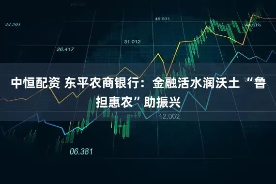中恒配资 东平农商银行：金融活水润沃土 “鲁担惠农”助振兴