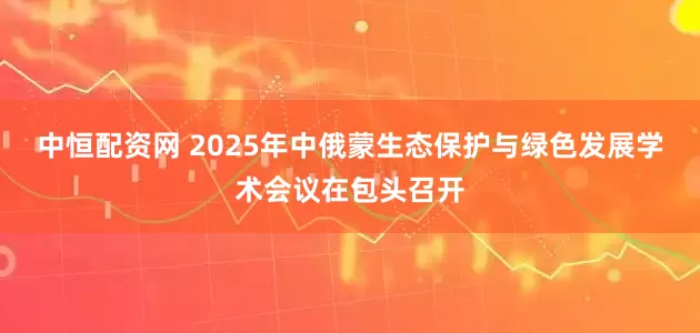 中恒配资网 2025年中俄蒙生态保护与绿色发展学术会议在包头召开