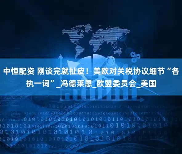 中恒配资 刚谈完就扯皮！美欧对关税协议细节“各执一词”_冯德莱恩_欧盟委员会_美国