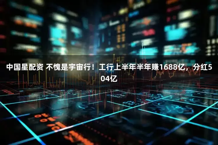 中国星配资 不愧是宇宙行！工行上半年半年赚1688亿，分红504亿