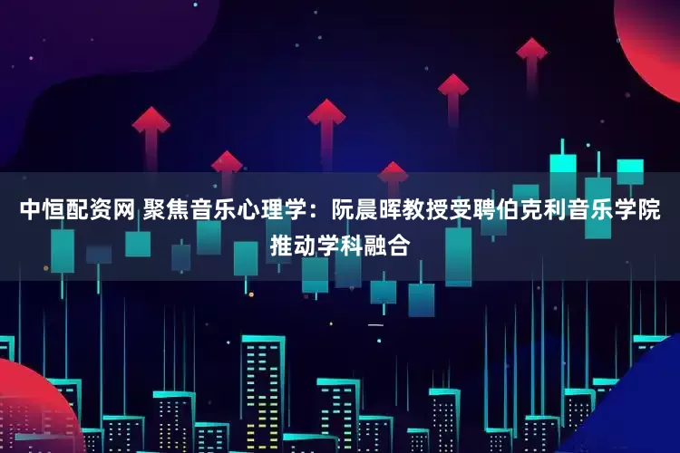 中恒配资网 聚焦音乐心理学：阮晨晖教授受聘伯克利音乐学院推动学科融合