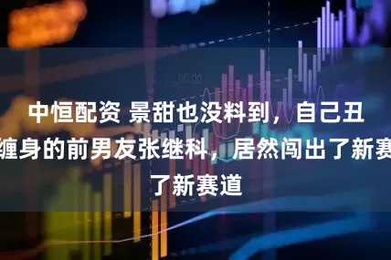中恒配资 景甜也没料到，自己丑闻缠身的前男友张继科，居然闯出了新赛道