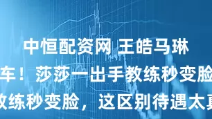 中恒配资网 王皓马琳表情包翻车！莎莎一出手教练秒变脸，这区别待遇太真实