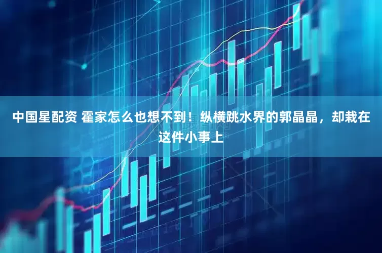 中国星配资 霍家怎么也想不到！纵横跳水界的郭晶晶，却栽在这件小事上