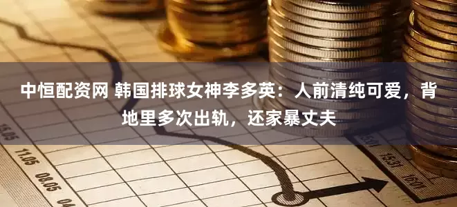 中恒配资网 韩国排球女神李多英：人前清纯可爱，背地里多次出轨，还家暴丈夫
