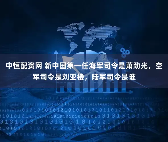 中恒配资网 新中国第一任海军司令是萧劲光，空军司令是刘亚楼，陆军司令是谁
