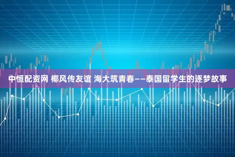 中恒配资网 椰风传友谊 海大筑青春——泰国留学生的逐梦故事